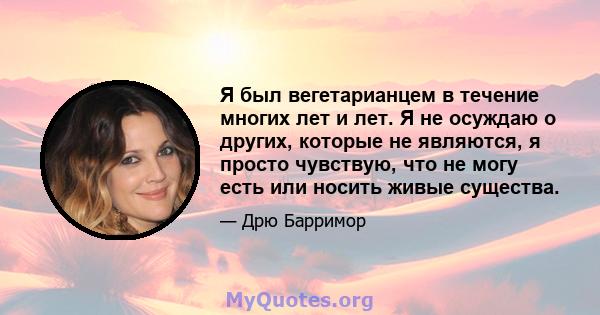 Я был вегетарианцем в течение многих лет и лет. Я не осуждаю о других, которые не являются, я просто чувствую, что не могу есть или носить живые существа.