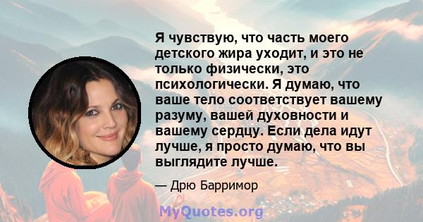 Я чувствую, что часть моего детского жира уходит, и это не только физически, это психологически. Я думаю, что ваше тело соответствует вашему разуму, вашей духовности и вашему сердцу. Если дела идут лучше, я просто