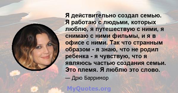 Я действительно создал семью. Я работаю с людьми, которых люблю, я путешествую с ними, я снимаю с ними фильмы, и я в офисе с ними. Так что странным образом - я знаю, что не родил ребенка - я чувствую, что я являюсь