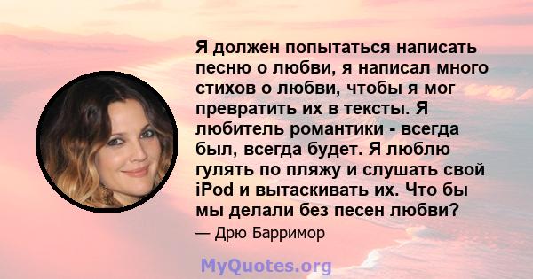 Я должен попытаться написать песню о любви, я написал много стихов о любви, чтобы я мог превратить их в тексты. Я любитель романтики - всегда был, всегда будет. Я люблю гулять по пляжу и слушать свой iPod и вытаскивать