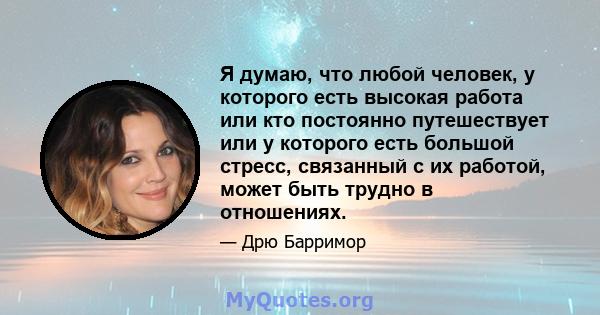 Я думаю, что любой человек, у которого есть высокая работа или кто постоянно путешествует или у которого есть большой стресс, связанный с их работой, может быть трудно в отношениях.