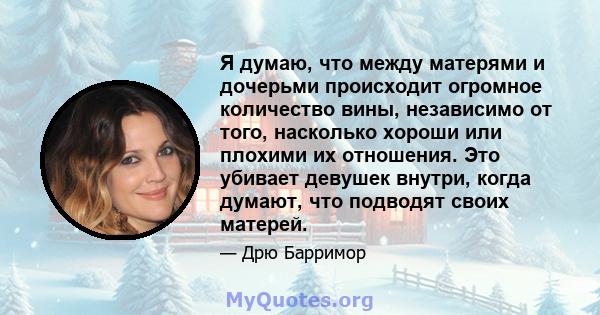 Я думаю, что между матерями и дочерьми происходит огромное количество вины, независимо от того, насколько хороши или плохими их отношения. Это убивает девушек внутри, когда думают, что подводят своих матерей.