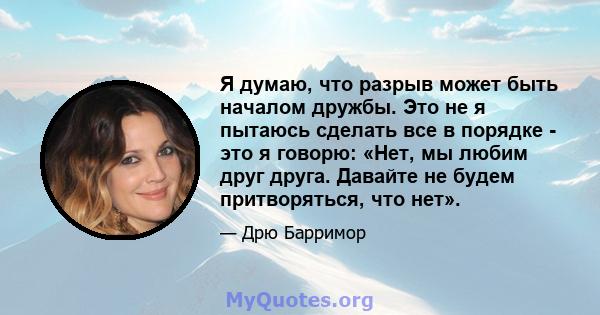 Я думаю, что разрыв может быть началом дружбы. Это не я пытаюсь сделать все в порядке - это я говорю: «Нет, мы любим друг друга. Давайте не будем притворяться, что нет».