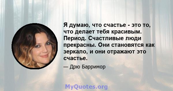 Я думаю, что счастье - это то, что делает тебя красивым. Период. Счастливые люди прекрасны. Они становятся как зеркало, и они отражают это счастье.