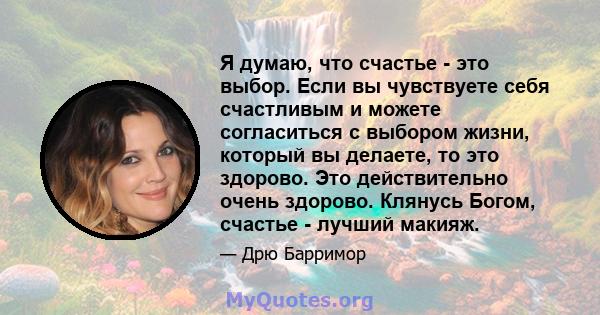 Я думаю, что счастье - это выбор. Если вы чувствуете себя счастливым и можете согласиться с выбором жизни, который вы делаете, то это здорово. Это действительно очень здорово. Клянусь Богом, счастье - лучший макияж.