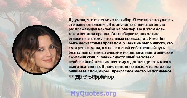 Я думаю, что счастье - это выбор. Я считаю, что удача - это ваше отношение. Это звучит как действительно раздражающая наклейка на бампер. Но в этом есть такая великая правда. Вы выбираете, как хотите относиться к тому,