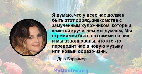 Я думаю, что у всех нас должен быть этот обряд, знакомства с замученным художником, который кажется круче, чем мы думаем; Мы стремимся быть похожими на них, и мы взволнованы, что кто -то переводит нас в новую музыку или 