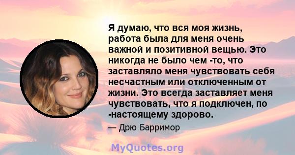 Я думаю, что вся моя жизнь, работа была для меня очень важной и позитивной вещью. Это никогда не было чем -то, что заставляло меня чувствовать себя несчастным или отключенным от жизни. Это всегда заставляет меня