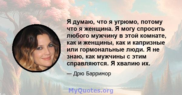 Я думаю, что я угрюмо, потому что я женщина. Я могу спросить любого мужчину в этой комнате, как и женщины, как и капризные или гормональные люди. Я не знаю, как мужчины с этим справляются. Я хвалию их.