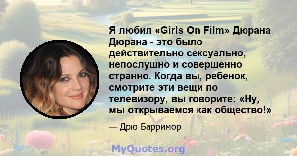 Я любил «Girls On Film» Дюрана Дюрана - это было действительно сексуально, непослушно и совершенно странно. Когда вы, ребенок, смотрите эти вещи по телевизору, вы говорите: «Ну, мы открываемся как общество!»