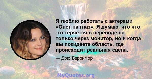 Я люблю работать с актерами «Опет на глаз». Я думаю, что что -то теряется в переводе не только через монитор, но и когда вы покидаете область, где происходит реальная сцена.