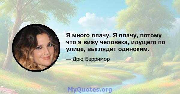 Я много плачу. Я плачу, потому что я вижу человека, идущего по улице, выглядит одиноким.