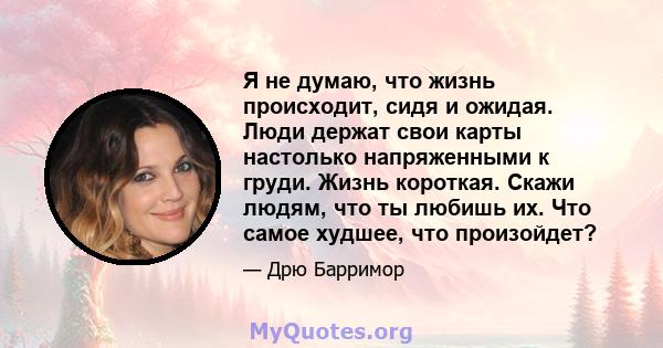 Я не думаю, что жизнь происходит, сидя и ожидая. Люди держат свои карты настолько напряженными к груди. Жизнь короткая. Скажи людям, что ты любишь их. Что самое худшее, что произойдет?