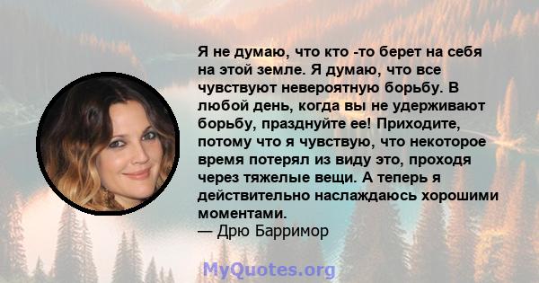 Я не думаю, что кто -то берет на себя на этой земле. Я думаю, что все чувствуют невероятную борьбу. В любой день, когда вы не удерживают борьбу, празднуйте ее! Приходите, потому что я чувствую, что некоторое время