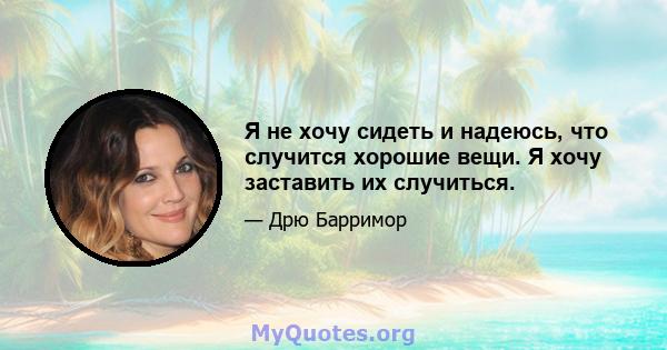 Я не хочу сидеть и надеюсь, что случится хорошие вещи. Я хочу заставить их случиться.