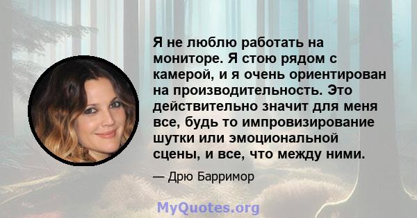 Я не люблю работать на мониторе. Я стою рядом с камерой, и я очень ориентирован на производительность. Это действительно значит для меня все, будь то импровизирование шутки или эмоциональной сцены, и все, что между ними.