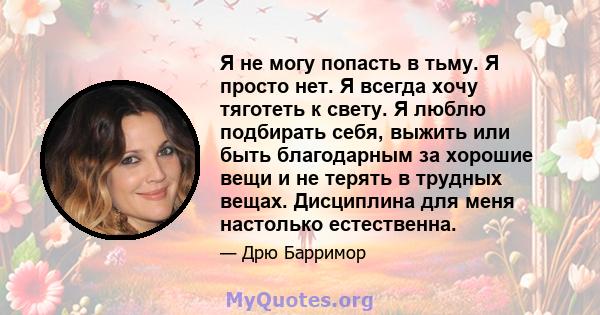 Я не могу попасть в тьму. Я просто нет. Я всегда хочу тяготеть к свету. Я люблю подбирать себя, выжить или быть благодарным за хорошие вещи и не терять в трудных вещах. Дисциплина для меня настолько естественна.