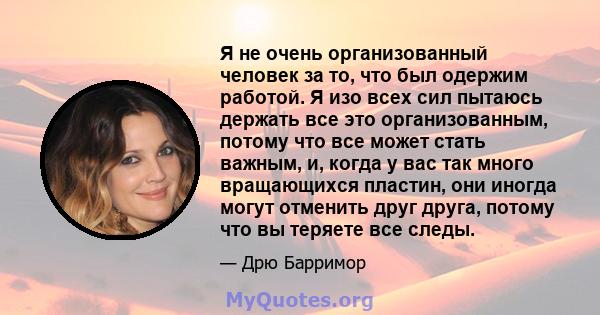 Я не очень организованный человек за то, что был одержим работой. Я изо всех сил пытаюсь держать все это организованным, потому что все может стать важным, и, когда у вас так много вращающихся пластин, они иногда могут