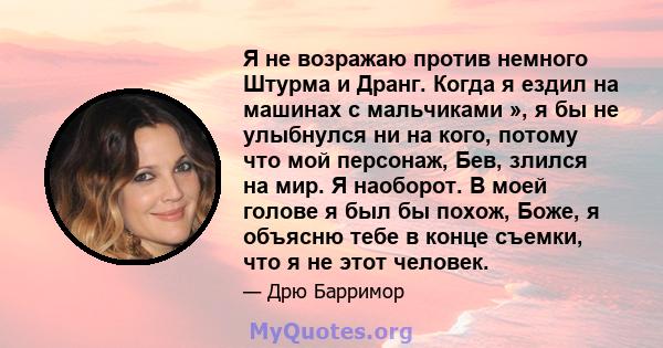 Я не возражаю против немного Штурма и Дранг. Когда я ездил на машинах с мальчиками », я бы не улыбнулся ни на кого, потому что мой персонаж, Бев, злился на мир. Я наоборот. В моей голове я был бы похож, Боже, я объясню