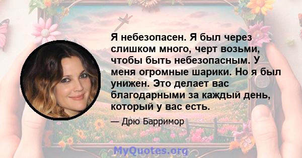 Я небезопасен. Я был через слишком много, черт возьми, чтобы быть небезопасным. У меня огромные шарики. Но я был унижен. Это делает вас благодарными за каждый день, который у вас есть.