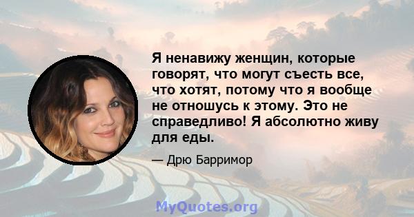 Я ненавижу женщин, которые говорят, что могут съесть все, что хотят, потому что я вообще не отношусь к этому. Это не справедливо! Я абсолютно живу для еды.