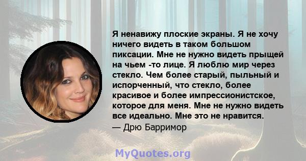 Я ненавижу плоские экраны. Я не хочу ничего видеть в таком большом пиксации. Мне не нужно видеть прыщей на чьем -то лице. Я люблю мир через стекло. Чем более старый, пыльный и испорченный, что стекло, более красивое и