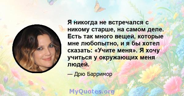 Я никогда не встречался с никому старше, на самом деле. Есть так много вещей, которые мне любопытно, и я бы хотел сказать: «Учите меня». Я хочу учиться у окружающих меня людей.