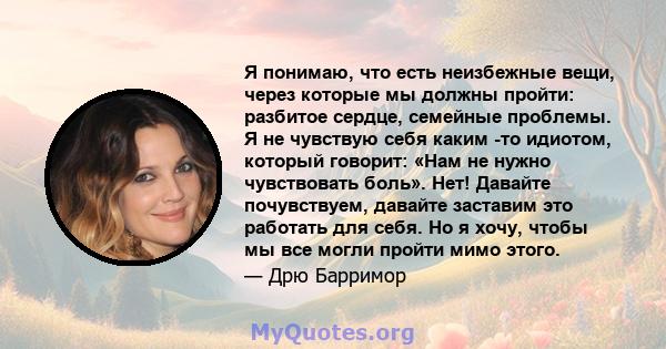 Я понимаю, что есть неизбежные вещи, через которые мы должны пройти: разбитое сердце, семейные проблемы. Я не чувствую себя каким -то идиотом, который говорит: «Нам не нужно чувствовать боль». Нет! Давайте почувствуем,