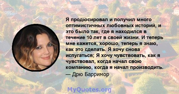 Я продюсировал и получил много оптимистичных любовных историй, и это было так, где я находился в течение 10 лет в своей жизни. И теперь мне кажется, хорошо, теперь я знаю, как это сделать. Я хочу снова испугаться; Я