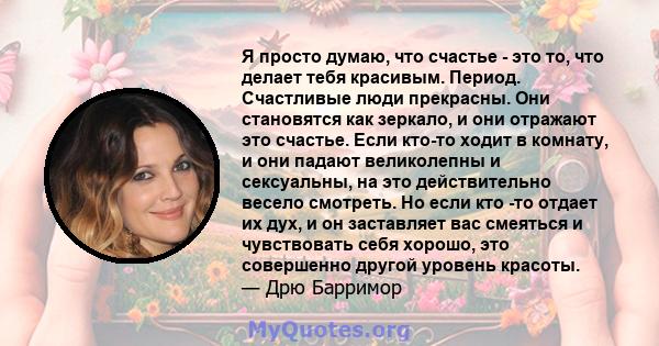 Я просто думаю, что счастье - это то, что делает тебя красивым. Период. Счастливые люди прекрасны. Они становятся как зеркало, и они отражают это счастье. Если кто-то ходит в комнату, и они падают великолепны и