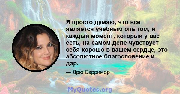 Я просто думаю, что все является учебным опытом, и каждый момент, который у вас есть, на самом деле чувствует себя хорошо в вашем сердце, это абсолютное благословение и дар.