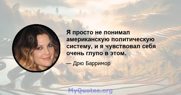 Я просто не понимал американскую политическую систему, и я чувствовал себя очень глупо в этом.