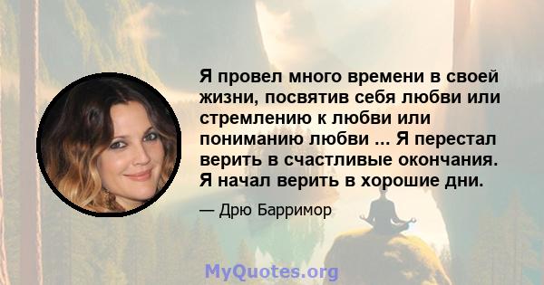 Я провел много времени в своей жизни, посвятив себя любви или стремлению к любви или пониманию любви ... Я перестал верить в счастливые окончания. Я начал верить в хорошие дни.