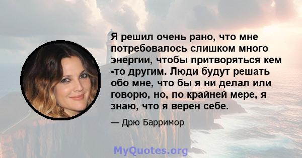 Я решил очень рано, что мне потребовалось слишком много энергии, чтобы притворяться кем -то другим. Люди будут решать обо мне, что бы я ни делал или говорю, но, по крайней мере, я знаю, что я верен себе.