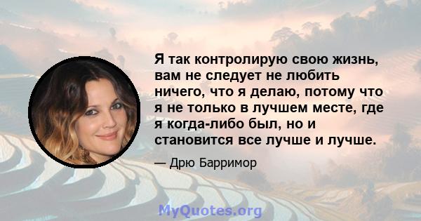 Я так контролирую свою жизнь, вам не следует не любить ничего, что я делаю, потому что я не только в лучшем месте, где я когда-либо был, но и становится все лучше и лучше.