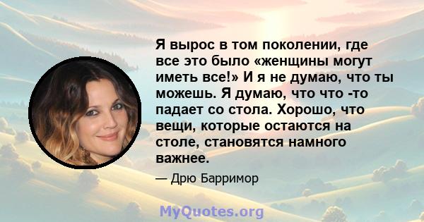 Я вырос в том поколении, где все это было «женщины могут иметь все!» И я не думаю, что ты можешь. Я думаю, что что -то падает со стола. Хорошо, что вещи, которые остаются на столе, становятся намного важнее.