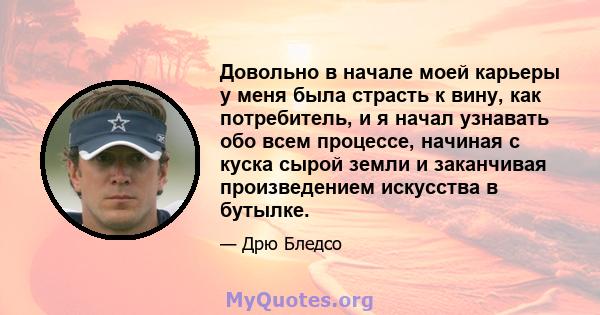 Довольно в начале моей карьеры у меня была страсть к вину, как потребитель, и я начал узнавать обо всем процессе, начиная с куска сырой земли и заканчивая произведением искусства в бутылке.