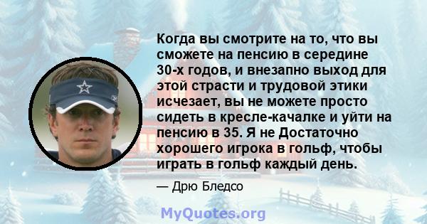 Когда вы смотрите на то, что вы сможете на пенсию в середине 30-х годов, и внезапно выход для этой страсти и трудовой этики исчезает, вы не можете просто сидеть в кресле-качалке и уйти на пенсию в 35. Я не Достаточно