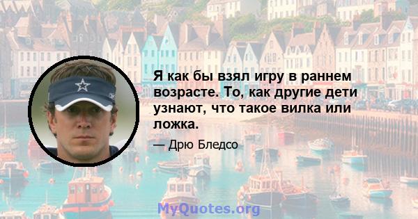 Я как бы взял игру в раннем возрасте. То, как другие дети узнают, что такое вилка или ложка.