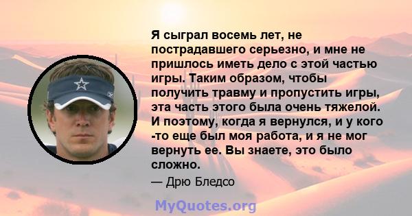 Я сыграл восемь лет, не пострадавшего серьезно, и мне не пришлось иметь дело с этой частью игры. Таким образом, чтобы получить травму и пропустить игры, эта часть этого была очень тяжелой. И поэтому, когда я вернулся, и 