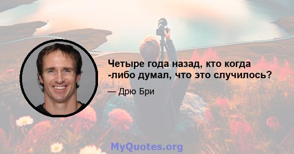 Четыре года назад, кто когда -либо думал, что это случилось?