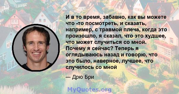 И в то время, забавно, как вы можете что -то посмотреть, и сказать, например, с травмой плеча, когда это произошло, я сказал, что это худшее, что может случиться со мной. Почему я сейчас? Теперь я оглядываюсь назад и