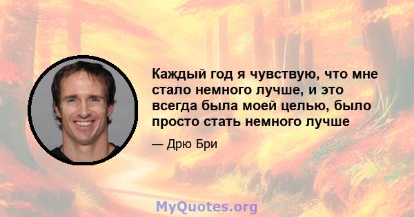 Каждый год я чувствую, что мне стало немного лучше, и это всегда была моей целью, было просто стать немного лучше