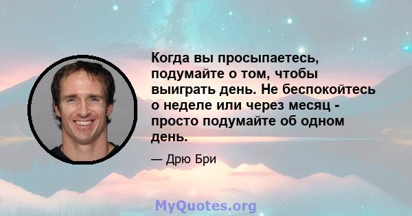 Когда вы просыпаетесь, подумайте о том, чтобы выиграть день. Не беспокойтесь о неделе или через месяц - просто подумайте об одном день.