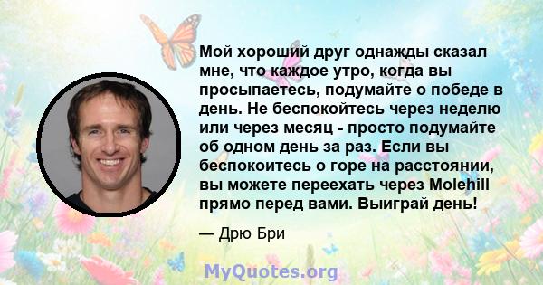 Мой хороший друг однажды сказал мне, что каждое утро, когда вы просыпаетесь, подумайте о победе в день. Не беспокойтесь через неделю или через месяц - просто подумайте об одном день за раз. Если вы беспокоитесь о горе