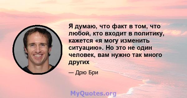 Я думаю, что факт в том, что любой, кто входит в политику, кажется «я могу изменить ситуацию». Но это не один человек, вам нужно так много других