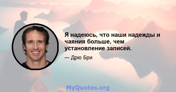 Я надеюсь, что наши надежды и чаяния больше, чем установление записей.