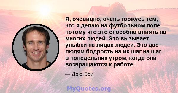 Я, очевидно, очень горжусь тем, что я делаю на футбольном поле, потому что это способно влиять на многих людей. Это вызывает улыбки на лицах людей. Это дает людям бодрость на их шаг на шаг в понедельник утром, когда они 