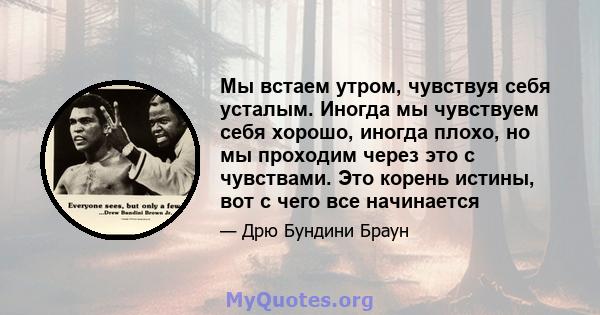 Мы встаем утром, чувствуя себя усталым. Иногда мы чувствуем себя хорошо, иногда плохо, но мы проходим через это с чувствами. Это корень истины, вот с чего все начинается