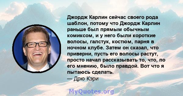 Джордж Карлин сейчас своего рода шаблон, потому что Джордж Карлин раньше был прямым обычным комиксом, и у него были короткие волосы, галстук, костюм, парня в ночном клубе. Затем он сказал, что приверни, пусть его волосы 